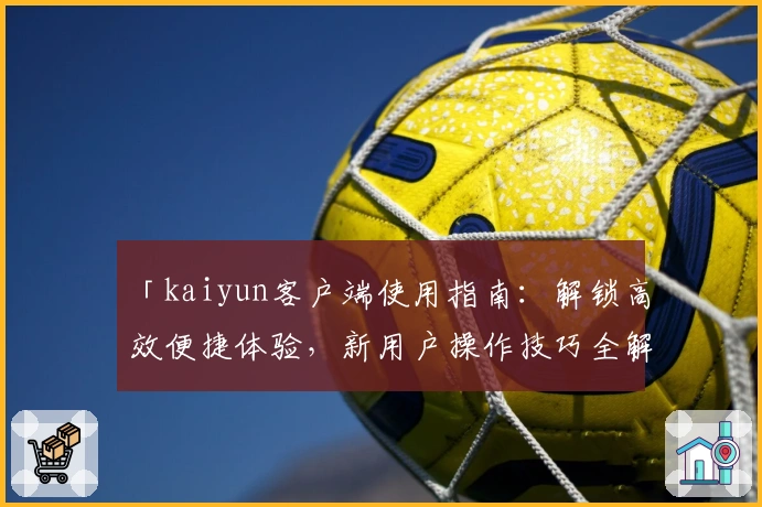 「kaiyun客户端使用指南：解锁高效便捷体验，新用户操作技巧全解析」